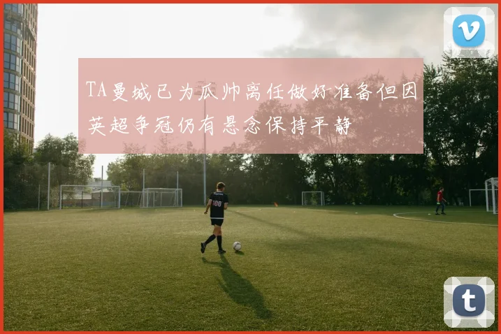 TA曼城已为瓜帅离任做好准备但因英超争冠仍有悬念保持平静