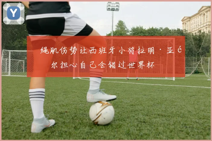 腘绳肌伤势让西班牙小将拉明·亚马尔担心自己会错过世界杯