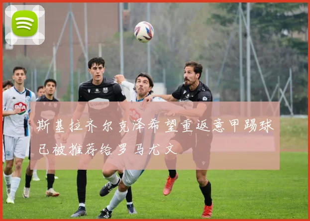 斯基拉齐尔克泽希望重返意甲踢球已被推荐给罗马尤文